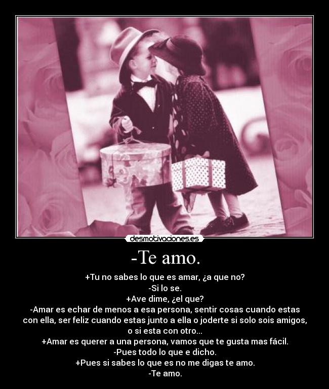 -Te amo. - +Tu no sabes lo que es amar, ¿a que no?
-Si lo se.
+Ave dime, ¿el que?
-Amar es echar de menos a esa persona, sentir cosas cuando estas
con ella, ser feliz cuando estas junto a ella o joderte si solo sois amigos,
o si esta con otro...
+Amar es querer a una persona, vamos que te gusta mas fácil.
-Pues todo lo que e dicho.
+Pues si sabes lo que es no me digas te amo.
-Te amo.