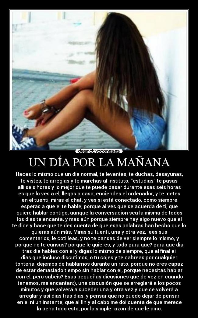 UN DÍA POR LA MAÑANA - Haces lo mismo que un dia normal, te levantas, te duchas, desayunas,
te vistes, te arreglas y te marchas al instituto, estudias te pasas
alli seis horas y lo mejor que te puede pasar durante esas seis horas
es que lo ves a el, llegas a casa, enciendes el ordenador, y te metes
en el tuenti, miras el chat, y ves si está conectado, como siempre
esperas a que el te hable, porque ai ves que se acuerda de ti, que
quiere hablar contigo, aunque la conversacion sea la misma de todos
los dias te encanta, y mas aún porque siempre hay algo nuevo que el
te dice y hace que te des cuenta de que esas palabras han hecho que lo
quieras aún más. Miras su tuenti, una y otra vez, lees sus
comentarios, le cotilleas, y no te cansas de ver siempre lo mismo, y
porque no te cansas? porque le quieres, y todo para que? para que dia
tras dia hables con el y digas lo mismo de siempre, que al final ai
dias que incluso discutimos, o tu cojes y te cabreas por cualquier
tonteria, dejemos de hablarnos durante un rato, porque no eres capaz
de estar demasiado tiempo sin hablar con el, porque necesitas hablar
con el, pero sabeis? Esas pequeñas dicusiones que de vez en cuando
tenemos, me encantan:), una discusión que se arreglará a los pocos
minutos y que volverá a suceder una y otra vez y que se volverá a
arreglar y así dias tras dias, y pensar que no puedo dejar de pensar
en el ni un instante, que al fin y al cabo me doi cuenta de que merece
la pena todo esto, por la simple razón de que le amo.
