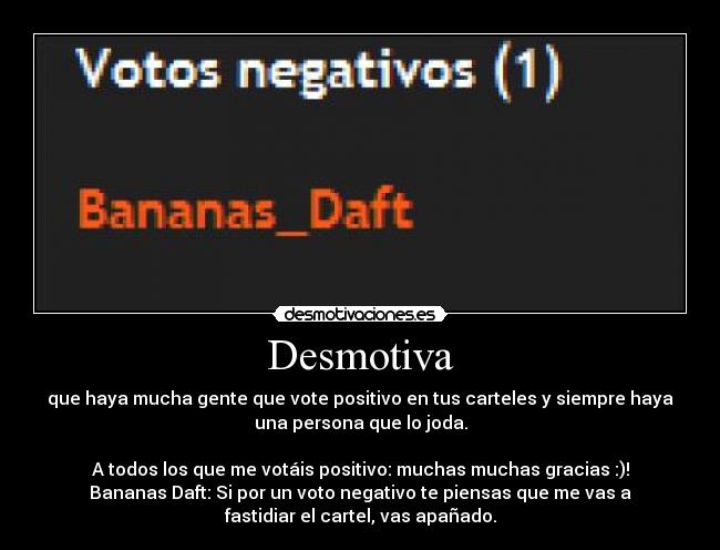 Desmotiva - que haya mucha gente que vote positivo en tus carteles y siempre haya
una persona que lo joda.
A todos los que me votáis positivo: muchas muchas gracias :)!
Bananas Daft: Si por un voto negativo te piensas que me vas a
fastidiar el cartel, vas apañado.