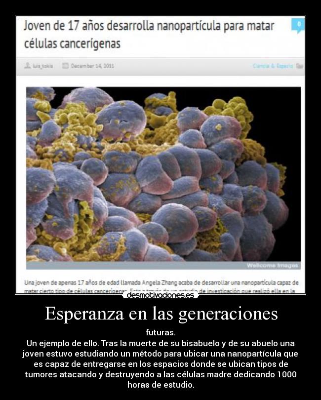 Esperanza en las generaciones - futuras.
Un ejemplo de ello. Tras la muerte de su bisabuelo y de su abuelo una
joven estuvo estudiando un método para ubicar una nanopartícula que
es capaz de entregarse en los espacios donde se ubican tipos de
tumores atacando y destruyendo a las células madre dedicando 1000
horas de estudio.