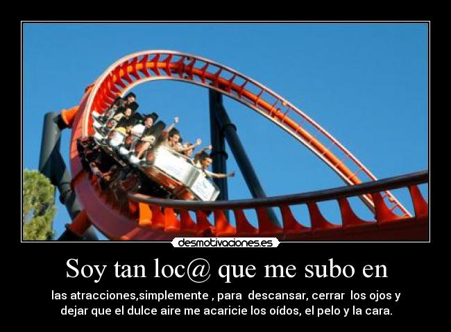 Soy tan loc@ que me subo en - las atracciones,simplemente , para  descansar, cerrar  los ojos y
dejar que el dulce aire me acaricie los oídos, el pelo y la cara.