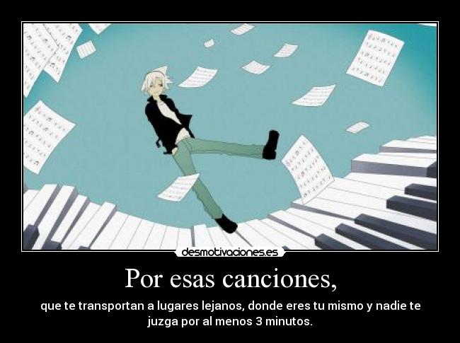 Por esas canciones, - que te transportan a lugares lejanos, donde eres tu mismo y nadie te
juzga por al menos 3 minutos.