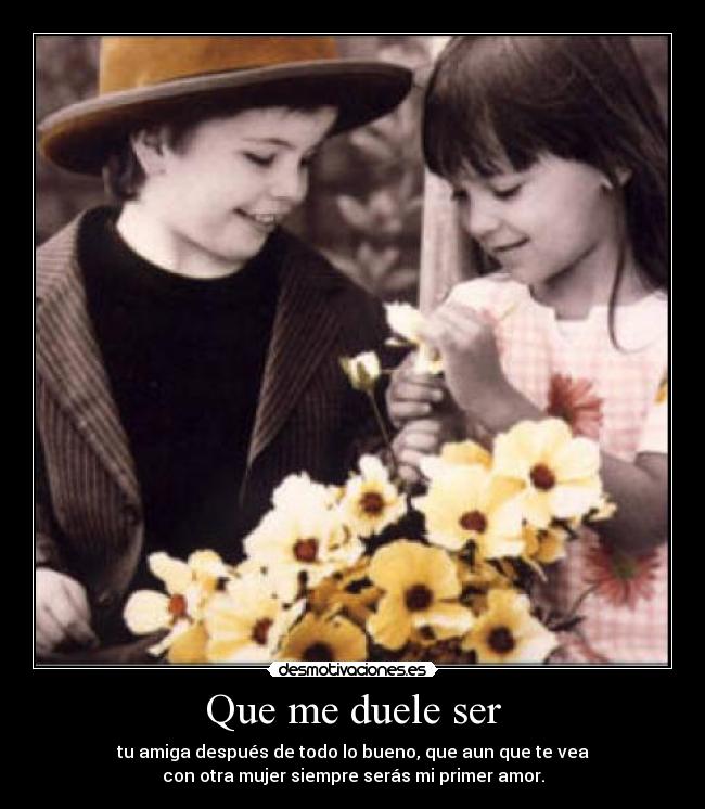 Que me duele ser - tu amiga después de todo lo bueno, que aun que te vea
con otra mujer siempre serás mi primer amor.