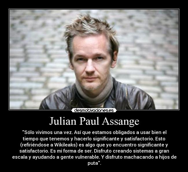 Julian Paul Assange - Sólo vivimos una vez. Así que estamos obligados a usar bien el
tiempo que tenemos y hacerlo significante y satisfactorio. Esto
(refiriéndose a Wikileaks) es algo que yo encuentro significante y
satisfactorio. Es mi forma de ser. Disfruto creando sistemas a gran
escala y ayudando a gente vulnerable. Y disfruto machacando a hijos de
puta.