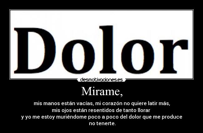 Mirame, - mis manos están vacías, mi corazón no quiere latir más,
mis ojos están resentidos de tanto llorar
y yo me estoy muriéndome poco a poco del dolor que me produce
no tenerte.