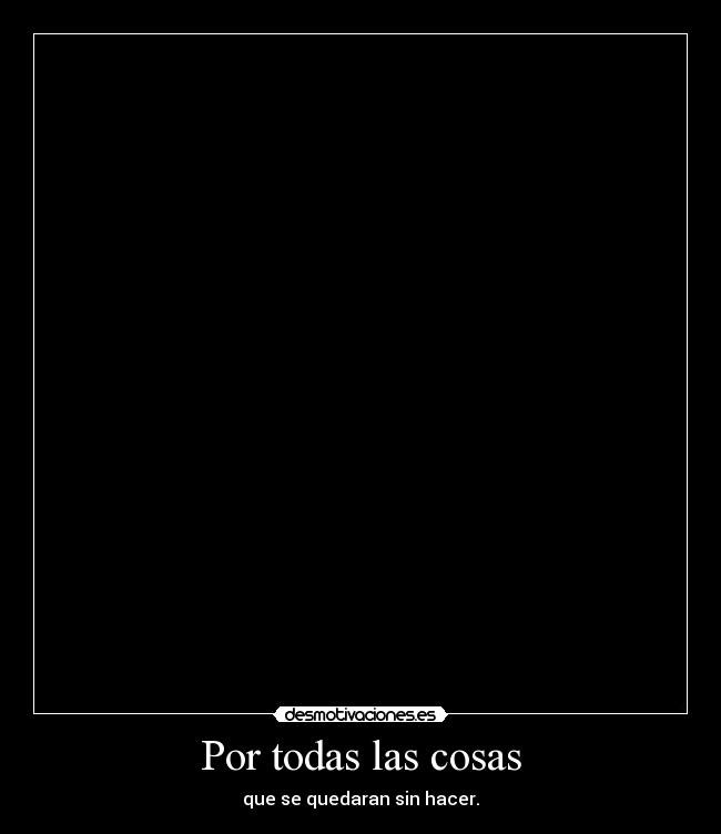 Por todas las cosas - que se quedaran sin hacer.