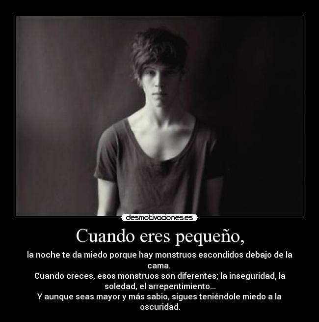 Cuando eres pequeño, - la noche te da miedo porque hay monstruos escondidos debajo de la
cama. 
Cuando creces, esos monstruos son diferentes; la inseguridad, la
soledad, el arrepentimiento...
Y aunque seas mayor y más sabio, sigues teniéndole miedo a la
oscuridad.