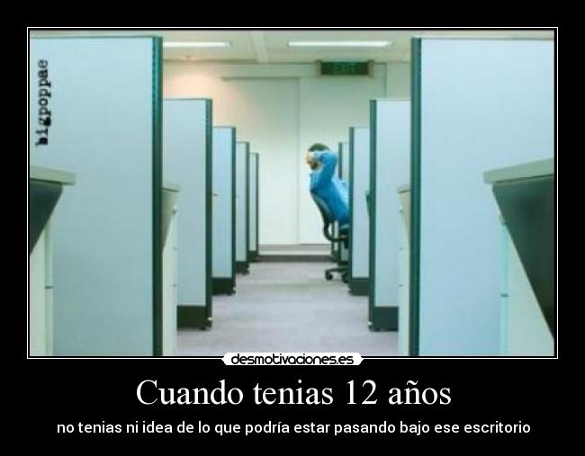 Cuando tenias 12 años - no tenias ni idea de lo que podría estar pasando bajo ese escritorio