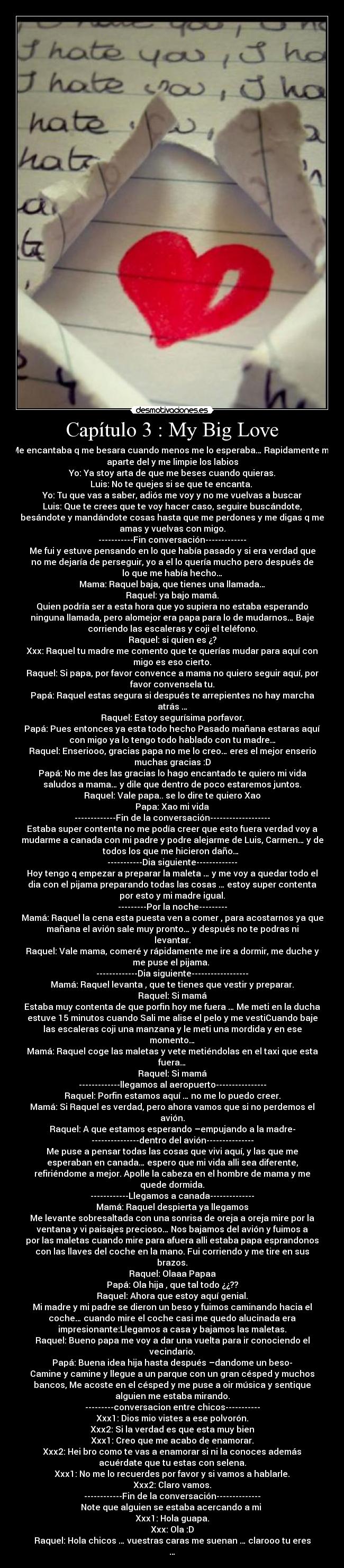 Capítulo 3 : My Big Love - Me encantaba q me besara cuando menos me lo esperaba… Rapidamente me
aparte del y me limpie los labios
Yo: Ya stoy arta de que me beses cuando quieras.
Luis: No te quejes si se que te encanta. 
Yo: Tu que vas a saber, adiós me voy y no me vuelvas a buscar
Luis: Que te crees que te voy hacer caso, seguire buscándote,
besándote y mandándote cosas hasta que me perdones y me digas q me
amas y vuelvas con migo.
-----------Fin conversación-------------
Me fui y estuve pensando en lo que había pasado y si era verdad que
no me dejaría de perseguir, yo a el lo quería mucho pero después de
lo que me había hecho…
Mama: Raquel baja, que tienes una llamada…
Raquel: ya bajo mamá.
Quien podría ser a esta hora que yo supiera no estaba esperando
ninguna llamada, pero alomejor era papa para lo de mudarnos… Baje
corriendo las escaleras y coji el teléfono.
Raquel: si quien es ¿?
Xxx: Raquel tu madre me comento que te querías mudar para aquí con
migo es eso cierto.
Raquel: Si papa, por favor convence a mama no quiero seguir aquí, por
favor convensela tu.
Papá: Raquel estas segura si después te arrepientes no hay marcha
atrás …
Raquel: Estoy segurísima porfavor.
Papá: Pues entonces ya esta todo hecho Pasado mañana estaras aquí
con migo ya lo tengo todo hablado con tu madre…
Raquel: Enseriooo, gracias papa no me lo creo… eres el mejor enserio
muchas gracias :D
Papá: No me des las gracias lo hago encantado te quiero mi vida
saludos a mama… y dile que dentro de poco estaremos juntos.
Raquel: Vale papa.. se lo dire te quiero Xao
Papa: Xao mi vida
-------------Fin de la conversación-------------------
Estaba super contenta no me podía creer que esto fuera verdad voy a
mudarme a canada con mi padre y podre alejarme de Luis, Carmen… y de
todos los que me hicieron daño… 
-----------Dia siguiente-------------
Hoy tengo q empezar a preparar la maleta … y me voy a quedar todo el
dia con el pijama preparando todas las cosas … estoy super contenta
por esto y mi madre igual.
---------Por la noche---------
Mamá: Raquel la cena esta puesta ven a comer , para acostarnos ya que
mañana el avión sale muy pronto… y después no te podras ni
levantar.
Raquel: Vale mama, comeré y rápidamente me ire a dormir, me duche y
me puse el pijama. 
-------------Dia siguiente------------------
Mamá: Raquel levanta , que te tienes que vestir y preparar.
Raquel: Si mamá
Estaba muy contenta de que porfin hoy me fuera … Me meti en la ducha
estuve 15 minutos cuando Sali me alise el pelo y me vestiCuando baje
las escaleras coji una manzana y le meti una mordida y en ese
momento…
Mamá: Raquel coge las maletas y vete metiéndolas en el taxi que esta
fuera…
Raquel: Si mamá
-------------llegamos al aeropuerto----------------
Raquel: Porfin estamos aquí … no me lo puedo creer.
Mamá: Si Raquel es verdad, pero ahora vamos que si no perdemos el
avión.
Raquel: A que estamos esperando –empujando a la madre-
---------------dentro del avión---------------
Me puse a pensar todas las cosas que vivi aquí, y las que me
esperaban en canada… espero que mi vida alli sea diferente,
refiriéndome a mejor. Apolle la cabeza en el hombre de mama y me
quede dormida.
------------Llegamos a canada--------------
Mamá: Raquel despierta ya llegamos
Me levante sobresaltada con una sonrisa de oreja a oreja mire por la
ventana y vi paisajes precioso… Nos bajamos del avión y fuimos a
por las maletas cuando mire para afuera alli estaba papa esprandonos
con las llaves del coche en la mano. Fui corriendo y me tire en sus
brazos.
Raquel: Olaaa Papaa
Papá: Ola hija , que tal todo ¿¿??
Raquel: Ahora que estoy aquí genial.
Mi madre y mi padre se dieron un beso y fuimos caminando hacia el
coche… cuando mire el coche casi me quedo alucinada era
impresionante:Llegamos a casa y bajamos las maletas.
Raquel: Bueno papa me voy a dar una vuelta para ir conociendo el
vecindario.
Papá: Buena idea hija hasta después –dandome un beso-
Camine y camine y llegue a un parque con un gran césped y muchos
bancos, Me acoste en el césped y me puse a oir música y sentique
alguien me estaba mirando.
---------conversacion entre chicos-----------
Xxx1: Dios mio vistes a ese polvorón.
Xxx2: Si la verdad es que esta muy bien
Xxx1: Creo que me acabo de enamorar.
Xxx2: Hei bro como te vas a enamorar si ni la conoces además
acuérdate que tu estas con selena.
Xxx1: No me lo recuerdes por favor y si vamos a hablarle.
Xxx2: Claro vamos.
------------Fin de la conversación--------------
Note que alguien se estaba acercando a mi 
Xxx1: Hola guapa.
Xxx: Ola :D
Raquel: Hola chicos … vuestras caras me suenan … clarooo tu eres
…