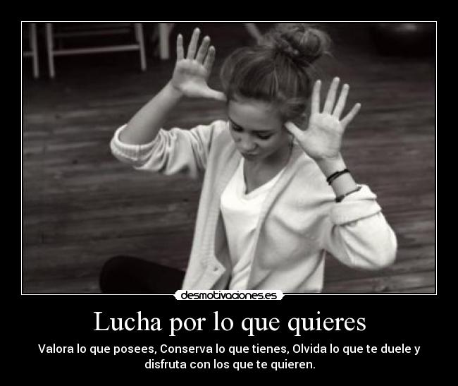 Lucha por lo que quieres - Valora lo que posees, Conserva lo que tienes, Olvida lo que te duele y
disfruta con los que te quieren.