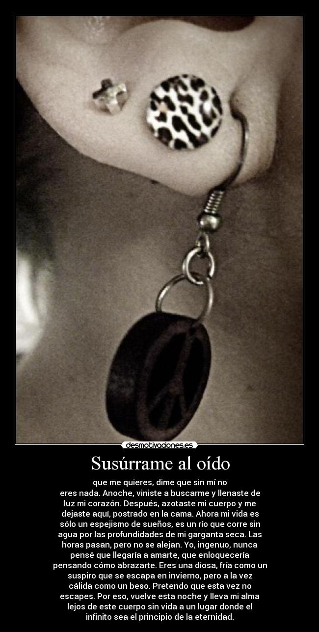 Susúrrame al oído - que me quieres, dime que sin mí no
eres nada. Anoche, viniste a buscarme y llenaste de
luz mi corazón. Después, azotaste mi cuerpo y me
dejaste aquí, postrado en la cama. Ahora mi vida es
sólo un espejismo de sueños, es un río que corre sin
agua por las profundidades de mi garganta seca. Las
horas pasan, pero no se alejan. Yo, ingenuo, nunca
pensé que llegaría a amarte, que enloquecería
pensando cómo abrazarte. Eres una diosa, fría como un
suspiro que se escapa en invierno, pero a la vez
cálida como un beso. Pretendo que esta vez no
escapes. Por eso, vuelve esta noche y lleva mi alma
lejos de este cuerpo sin vida a un lugar donde el
infinito sea el principio de la eternidad.