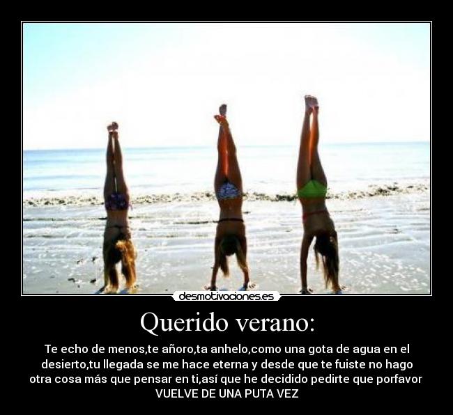 Querido verano: - Te echo de menos,te añoro,ta anhelo,como una gota de agua en el
desierto,tu llegada se me hace eterna y desde que te fuiste no hago
otra cosa más que pensar en ti,así que he decidido pedirte que porfavor
VUELVE DE UNA PUTA VEZ