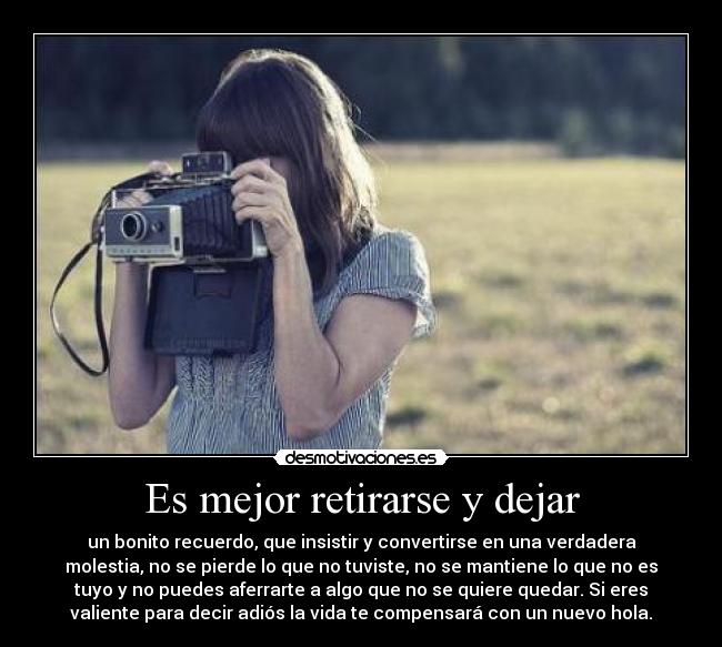 Es mejor retirarse y dejar - un bonito recuerdo, que insistir y convertirse en una verdadera
molestia, no se pierde lo que no tuviste, no se mantiene lo que no es
tuyo y no puedes aferrarte a algo que no se quiere quedar. Si eres
valiente para decir adiós la vida te compensará con un nuevo hola.