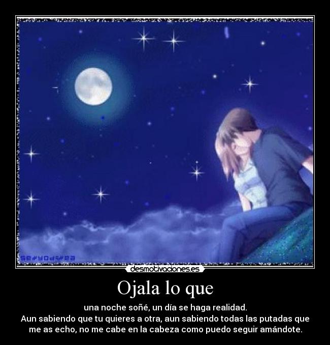 Ojala lo que - una noche soñé, un día se haga realidad.
Aun sabiendo que tu quieres a otra, aun sabiendo todas las putadas que
me as echo, no me cabe en la cabeza como puedo seguir amándote.