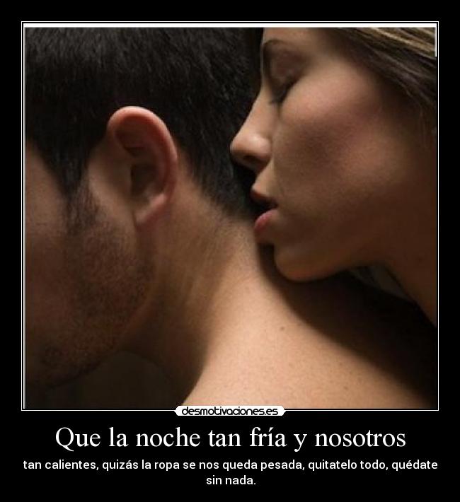 Que la noche tan fría y nosotros - tan calientes, quizás la ropa se nos queda pesada, quitatelo todo, quédate
sin nada.