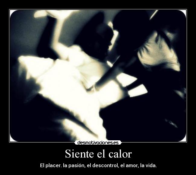 Siente el calor - El placer. la pasión, el descontrol, el amor, la vida.