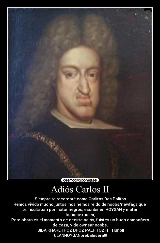 Adiós Carlos II - Siempre te recordaré como Carlitos Dos Palitos
Hemos vivido mucho juntos, nos hemos reido de noobs/newfags que
te insultaban por matar negros, escribir en HOYGAN y matar homosexuales,
Pero ahora es el momento de decirte adiós, fuistes un buen compañero
de caza, y de ownear noobs.
BIBA KHARLITHOZ DHOZ PALHITOZ!!111!uno!!
CLANHOYGANprebalesera!!!