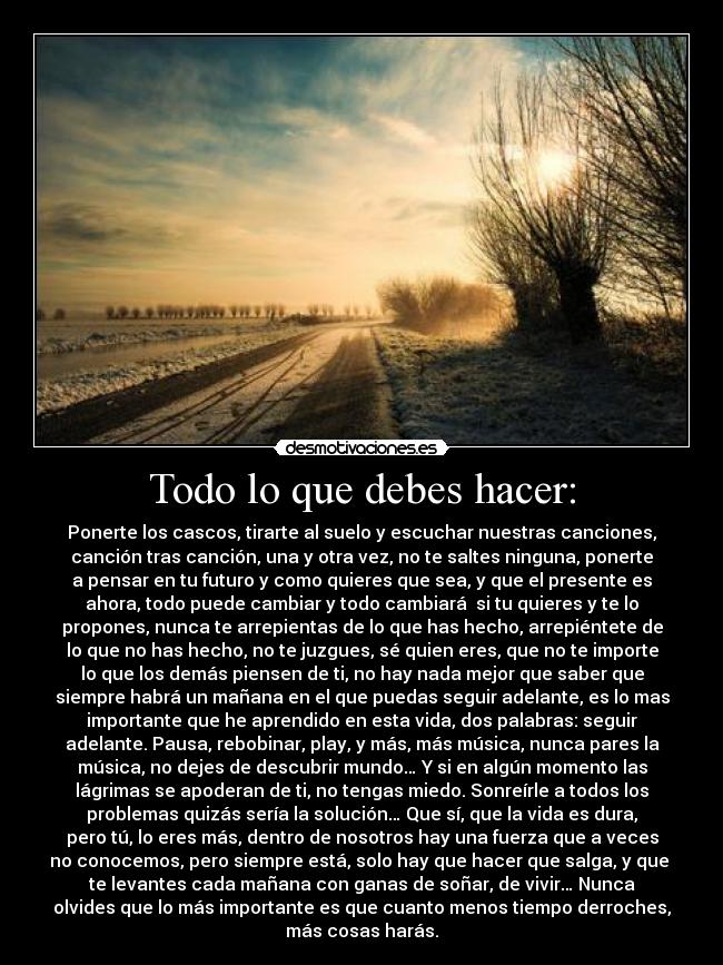 Todo lo que debes hacer: - Ponerte los cascos, tirarte al suelo y escuchar nuestras canciones,
canción tras canción, una y otra vez, no te saltes ninguna, ponerte
a pensar en tu futuro y como quieres que sea, y que el presente es
ahora, todo puede cambiar y todo cambiará si tu quieres y te lo
propones, nunca te arrepientas de lo que has hecho, arrepiéntete de
lo que no has hecho, no te juzgues, sé quien eres, que no te importe
lo que los demás piensen de ti, no hay nada mejor que saber que
siempre habrá un mañana en el que puedas seguir adelante, es lo mas
importante que he aprendido en esta vida, dos palabras: seguir
adelante. Pausa, rebobinar, play, y más, más música, nunca pares la
música, no dejes de descubrir mundo… Y si en algún momento las
lágrimas se apoderan de ti, no tengas miedo. Sonreírle a todos los
problemas quizás sería la solución… Que sí, que la vida es dura,
pero tú, lo eres más, dentro de nosotros hay una fuerza que a veces
no conocemos, pero siempre está, solo hay que hacer que salga, y que
te levantes cada mañana con ganas de soñar, de vivir… Nunca
olvides que lo más importante es que cuanto menos tiempo derroches,
más cosas harás.