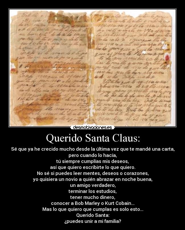 Querido Santa Claus: - Sé que ya he crecido mucho desde la última vez que te mandé una carta,
pero cuando lo hacía,
tú siempre cumplías mis deseos,
así que quiero escribirte lo que quiero.
No sé si puedes leer mentes, deseos o corazones,
yo quisiera un novio a quién abrazar en noche buena,
un amigo verdadero,
terminar los estudios,
tener mucho dinero,
conocer a Bob Marley o Kurt Cobain...
Mas lo que quiero que cumplas es solo esto...
Querido Santa:
¿puedes unir a mi familia?