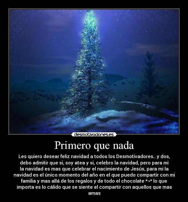 Primero que nada - Les quiero desear feliz navidad a todos los Desmotivadores.. y dos,
debo admitir que si, soy atea y si, celebro la navidad, pero para mi
la navidad es mas que celebrar el nacimiento de Jesús, para mi la
navidad es el único momento del año en el que puedo compartir con mi
familia y mas allá de los regalos y de todo el chocolate *¬* lo que
importa es lo cálido que se siente el compartir con aquellos que mas
amas