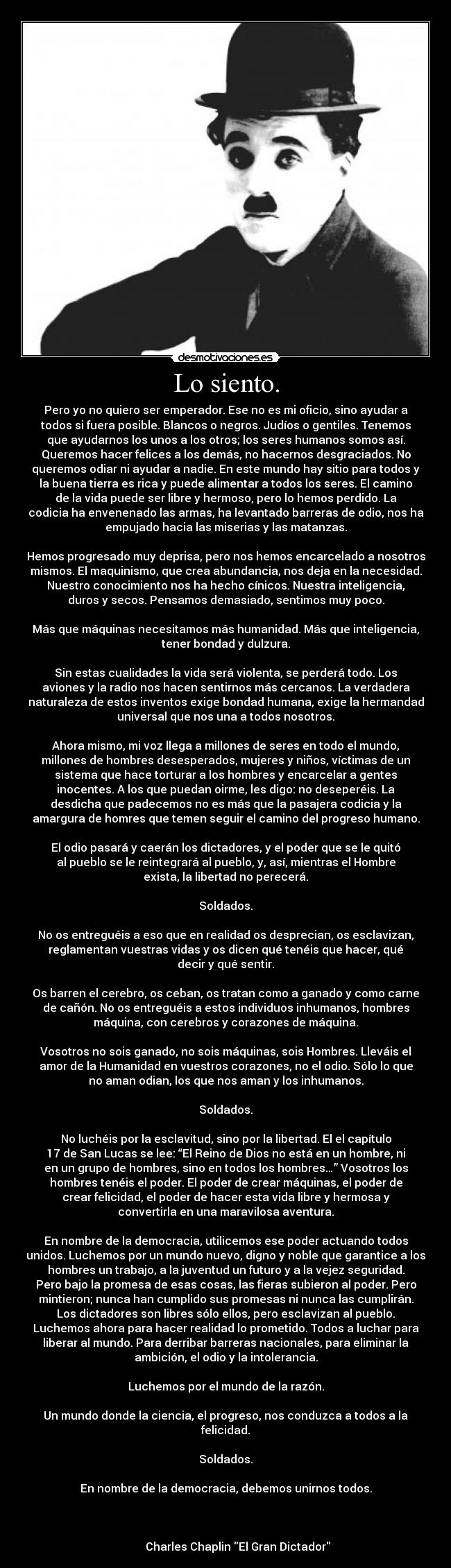 Lo siento. - Pero yo no quiero ser emperador. Ese no es mi oficio, sino ayudar a
todos si fuera posible. Blancos o negros. Judíos o gentiles. Tenemos
que ayudarnos los unos a los otros; los seres humanos somos así.
Queremos hacer felices a los demás, no hacernos desgraciados. No
queremos odiar ni ayudar a nadie. En este mundo hay sitio para todos y
la buena tierra es rica y puede alimentar a todos los seres. El camino
de la vida puede ser libre y hermoso, pero lo hemos perdido. La
codicia ha envenenado las armas, ha levantado barreras de odio, nos ha
empujado hacia las miserias y las matanzas.

Hemos progresado muy deprisa, pero nos hemos encarcelado a nosotros
mismos. El maquinismo, que crea abundancia, nos deja en la necesidad.
Nuestro conocimiento nos ha hecho cínicos. Nuestra inteligencia,
duros y secos. Pensamos demasiado, sentimos muy poco.

Más que máquinas necesitamos más humanidad. Más que inteligencia,
tener bondad y dulzura.

Sin estas cualidades la vida será violenta, se perderá todo. Los
aviones y la radio nos hacen sentirnos más cercanos. La verdadera
naturaleza de estos inventos exige bondad humana, exige la hermandad
universal que nos una a todos nosotros.

Ahora mismo, mi voz llega a millones de seres en todo el mundo,
millones de hombres desesperados, mujeres y niños, víctimas de un
sistema que hace torturar a los hombres y encarcelar a gentes
inocentes. A los que puedan oirme, les digo: no deseperéis. La
desdicha que padecemos no es más que la pasajera codicia y la
amargura de homres que temen seguir el camino del progreso humano.

El odio pasará y caerán los dictadores, y el poder que se le quitó
al pueblo se le reintegrará al pueblo, y, así, mientras el Hombre
exista, la libertad no perecerá.

Soldados.

No os entreguéis a eso que en realidad os desprecian, os esclavizan,
reglamentan vuestras vidas y os dicen qué tenéis que hacer, qué
decir y qué sentir.

Os barren el cerebro, os ceban, os tratan como a ganado y como carne
de cañón. No os entreguéis a estos individuos inhumanos, hombres
máquina, con cerebros y corazones de máquina.

Vosotros no sois ganado, no sois máquinas, sois Hombres. Lleváis el
amor de la Humanidad en vuestros corazones, no el odio. Sólo lo que
no aman odian, los que nos aman y los inhumanos.

Soldados.

No luchéis por la esclavitud, sino por la libertad. El el capítulo
17 de San Lucas se lee: “El Reino de Dios no está en un hombre, ni
en un grupo de hombres, sino en todos los hombres…” Vosotros los
hombres tenéis el poder. El poder de crear máquinas, el poder de
crear felicidad, el poder de hacer esta vida libre y hermosa y
convertirla en una maravilosa aventura.

En nombre de la democracia, utilicemos ese poder actuando todos
unidos. Luchemos por un mundo nuevo, digno y noble que garantice a los
hombres un trabajo, a la juventud un futuro y a la vejez seguridad.
Pero bajo la promesa de esas cosas, las fieras subieron al poder. Pero
mintieron; nunca han cumplido sus promesas ni nunca las cumplirán.
Los dictadores son libres sólo ellos, pero esclavizan al pueblo.
Luchemos ahora para hacer realidad lo prometido. Todos a luchar para
liberar al mundo. Para derribar barreras nacionales, para eliminar la
ambición, el odio y la intolerancia.

Luchemos por el mundo de la razón.

Un mundo donde la ciencia, el progreso, nos conduzca a todos a la
felicidad.

Soldados.

En nombre de la democracia, debemos unirnos todos.


                                                                      
         Charles Chaplin El Gran Dictador