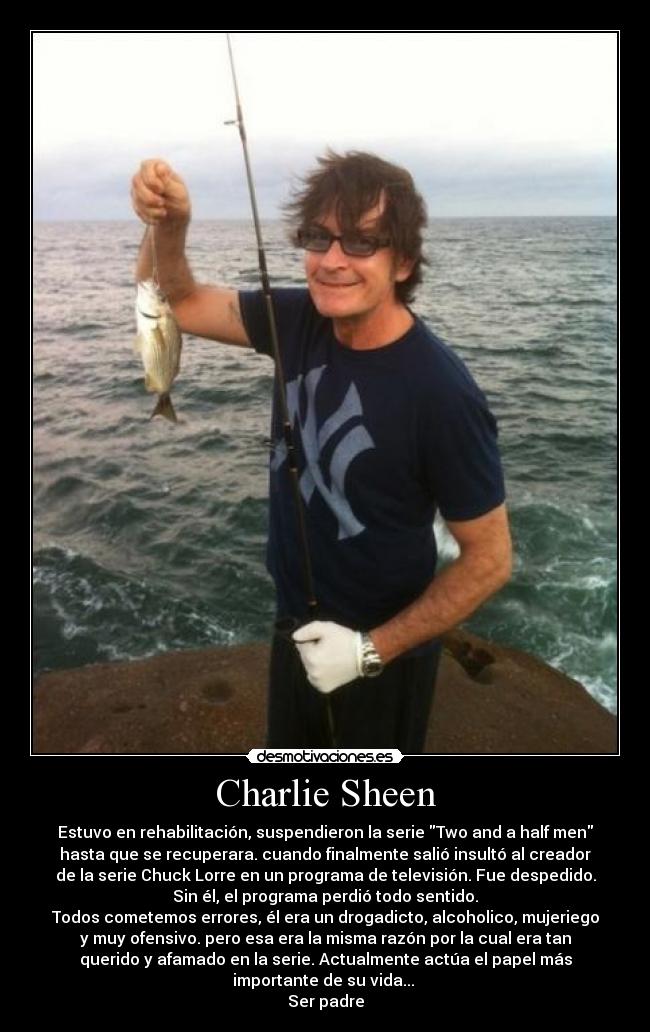 Charlie Sheen - Estuvo en rehabilitación, suspendieron la serie Two and a half men
hasta que se recuperara. cuando finalmente salió insultó al creador
de la serie Chuck Lorre en un programa de televisión. Fue despedido.
Sin él, el programa perdió todo sentido.
Todos cometemos errores, él era un drogadicto, alcoholico, mujeriego
y muy ofensivo. pero esa era la misma razón por la cual era tan
querido y afamado en la serie. Actualmente actúa el papel más
importante de su vida...
Ser padre