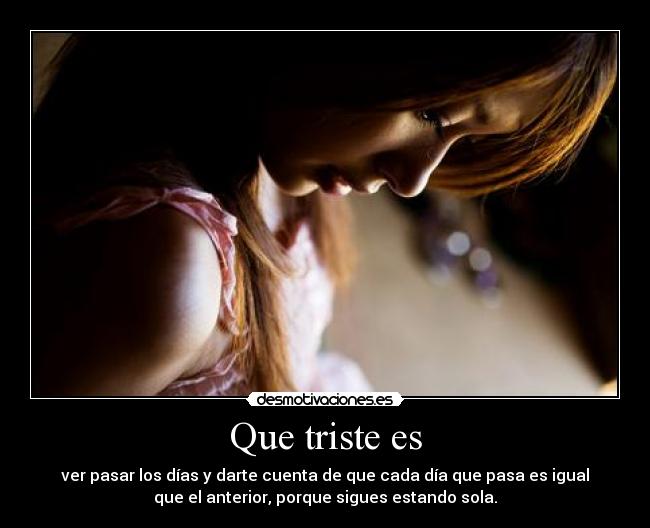 Que triste es - ver pasar los días y darte cuenta de que cada día que pasa es igual
que el anterior, porque sigues estando sola.