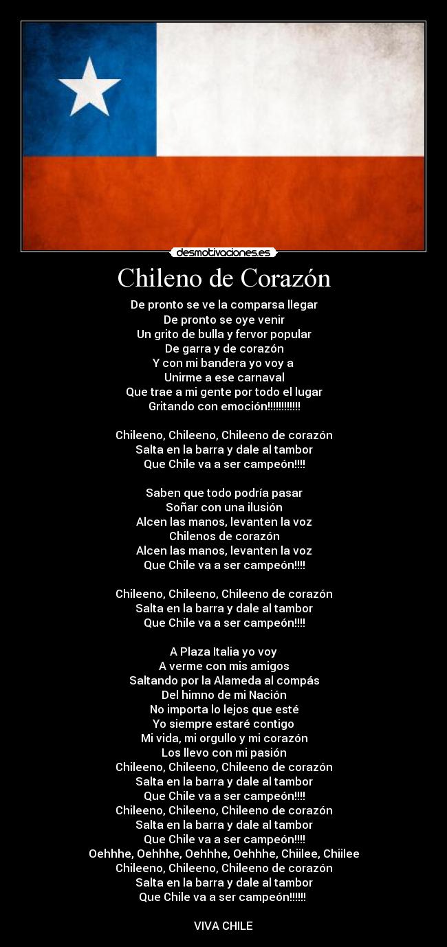 Chileno de Corazón - De pronto se ve la comparsa llegar
De pronto se oye venir
Un grito de bulla y fervor popular
De garra y de corazón
Y con mi bandera yo voy a
Unirme a ese carnaval
Que trae a mi gente por todo el lugar
Gritando con emoción!!!!!!!!!!!!

Chileeno, Chileeno, Chileeno de corazón
Salta en la barra y dale al tambor
Que Chile va a ser campeón!!!!

Saben que todo podría pasar
Soñar con una ilusión
Alcen las manos, levanten la voz
Chilenos de corazón
Alcen las manos, levanten la voz
Que Chile va a ser campeón!!!!

Chileeno, Chileeno, Chileeno de corazón
Salta en la barra y dale al tambor
Que Chile va a ser campeón!!!!

A Plaza Italia yo voy
A verme con mis amigos
Saltando por la Alameda al compás
Del himno de mi Nación
No importa lo lejos que esté
Yo siempre estaré contigo
Mi vida, mi orgullo y mi corazón
Los llevo con mi pasión
Chileeno, Chileeno, Chileeno de corazón
Salta en la barra y dale al tambor
Que Chile va a ser campeón!!!!
Chileeno, Chileeno, Chileeno de corazón
Salta en la barra y dale al tambor
Que Chile va a ser campeón!!!!
Oehhhe, Oehhhe, Oehhhe, Oehhhe, Chiilee, Chiilee
Chileeno, Chileeno, Chileeno de corazón
Salta en la barra y dale al tambor
Que Chile va a ser campeón!!!!!! 

VIVA CHILE