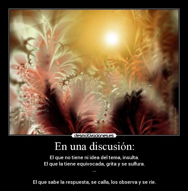En una discusión: - El que no tiene ni idea del tema, insulta.
El que la tiene equivocada, grita y se sulfura.
...
El que sabe la respuesta, se calla, los observa y se ríe.