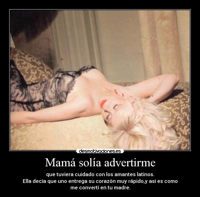 Mamá solía advertirme - que tuviera cuidado con los amantes latinos.
Ella decía que uno entrega su corazón muy rápido,y así es como
me convertí en tu madre.