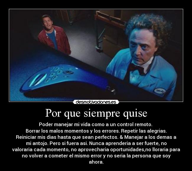 Por que siempre quise - Poder manejar mi vida como a un control remoto.
Borrar los malos momentos y los errores. Repetir las alegrias.
Reiniciar mis dias hasta que sean perfectos. & Manejar a los demas a
mi antojo. Pero si fuera asi. Nunca aprenderia a ser fuerte, no
valoraria cada momento, no aprovecharia oportunidades,no lloraria para
no volver a cometer el mismo error y no seria la persona que soy
ahora.
