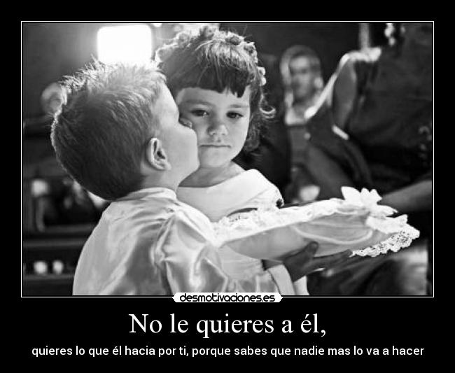 No le quieres a él, - quieres lo que él hacia por ti, porque sabes que nadie mas lo va a hacer