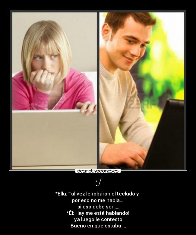:/ - *Ella: Tal vez le robaron el teclado y
por eso no me habla...
si eso debe ser ._.
*Él: Hay me está hablando!
ya luego le contesto
Bueno en que estaba ...