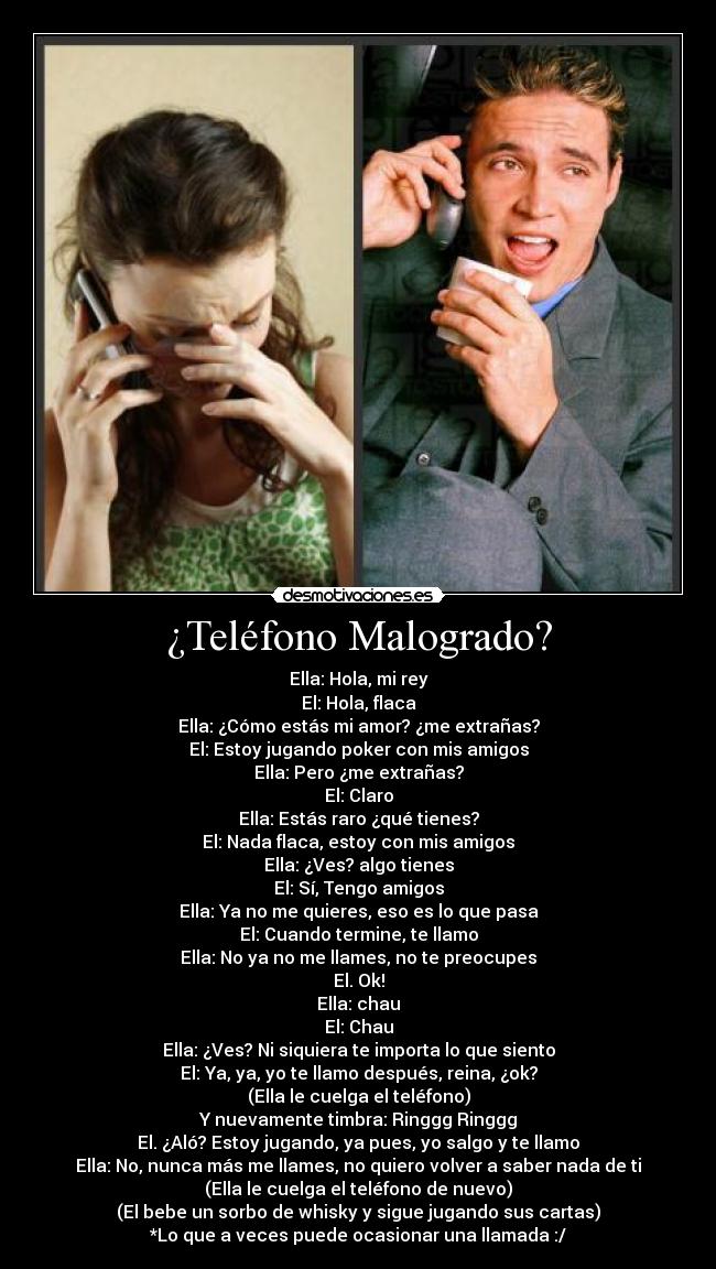 ¿Teléfono Malogrado? - Ella: Hola, mi rey
El: Hola, flaca
Ella: ¿Cómo estás mi amor? ¿me extrañas?
El: Estoy jugando poker con mis amigos
Ella: Pero ¿me extrañas?
El: Claro
Ella: Estás raro ¿qué tienes?
El: Nada flaca, estoy con mis amigos
Ella: ¿Ves? algo tienes
El: Sí, Tengo amigos
Ella: Ya no me quieres, eso es lo que pasa
El: Cuando termine, te llamo
Ella: No ya no me llames, no te preocupes
El. Ok!
Ella: chau
El: Chau
Ella: ¿Ves? Ni siquiera te importa lo que siento
El: Ya, ya, yo te llamo después, reina, ¿ok?
(Ella le cuelga el teléfono)
Y nuevamente timbra: Ringgg Ringgg
El. ¿Aló? Estoy jugando, ya pues, yo salgo y te llamo
Ella: No, nunca más me llames, no quiero volver a saber nada de ti
(Ella le cuelga el teléfono de nuevo)
(El bebe un sorbo de whisky y sigue jugando sus cartas)
*Lo que a veces puede ocasionar una llamada :/