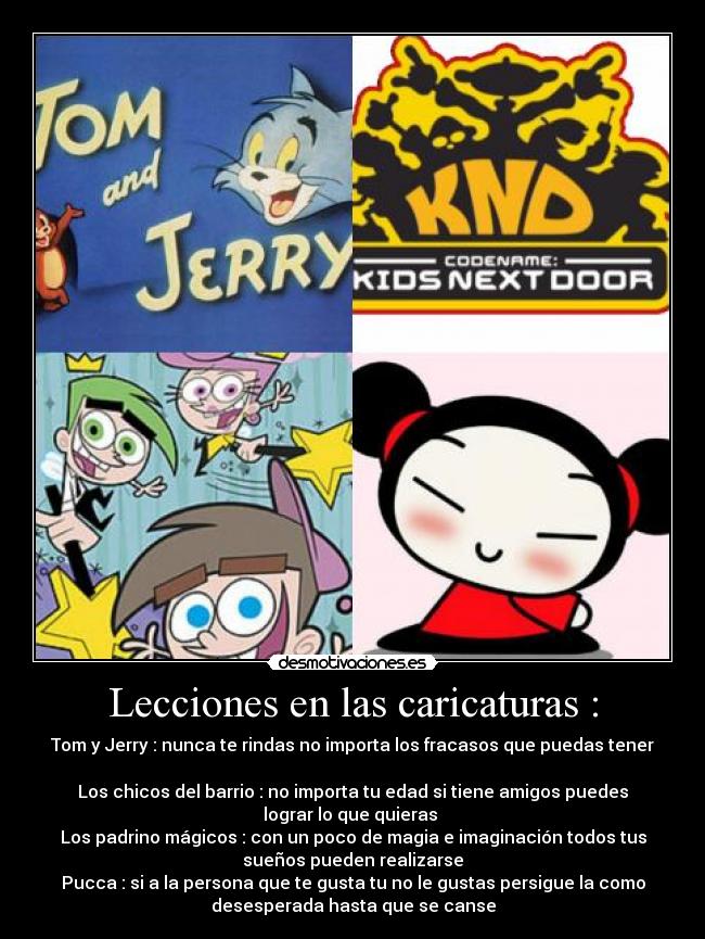 Lecciones en las caricaturas : - Tom y Jerry : nunca te rindas no importa los fracasos que puedas tener

Los chicos del barrio : no importa tu edad si tiene amigos puedes
lograr lo que quieras 
Los padrino mágicos : con un poco de magia e imaginación todos tus
sueños pueden realizarse
Pucca : si a la persona que te gusta tu no le gustas persigue la como
desesperada hasta que se canse