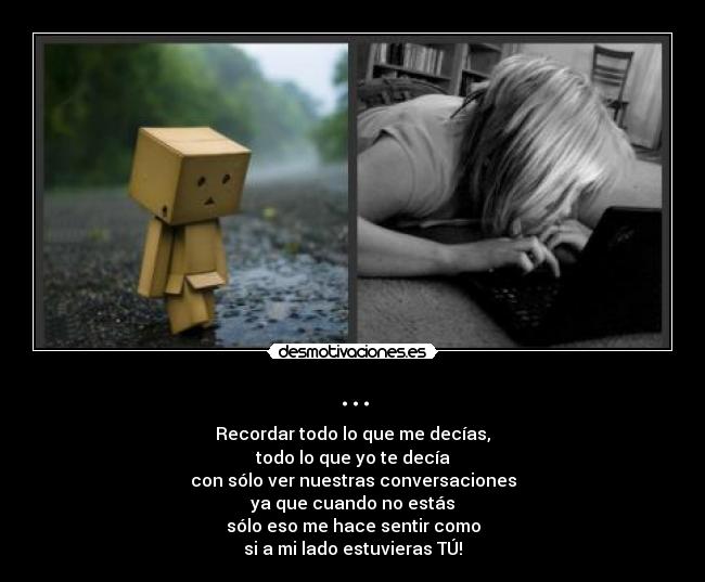 ... - Recordar todo lo que me decías,
todo lo que yo te decía
con sólo ver nuestras conversaciones
ya que cuando no estás
sólo eso me hace sentir como
si a mi lado estuvieras TÚ!
