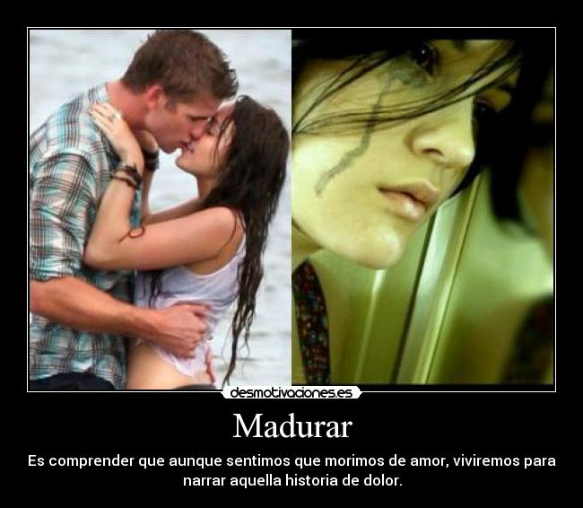 Madurar - Es comprender que aunque sentimos que morimos de amor, viviremos para
narrar aquella historia de dolor.