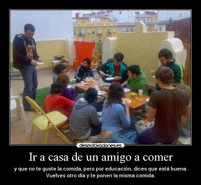 Ir a casa de un amigo a comer - y que no te guste la comida, pero por educación, dices que está buena.
Vuelves otro día y te ponen la misma comida.