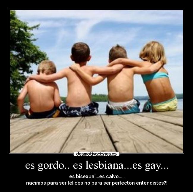 es gordo.. es lesbiana...es gay... - es bisexual...es calvo.....
nacimos para ser felices no para ser perfecton entendistes?!