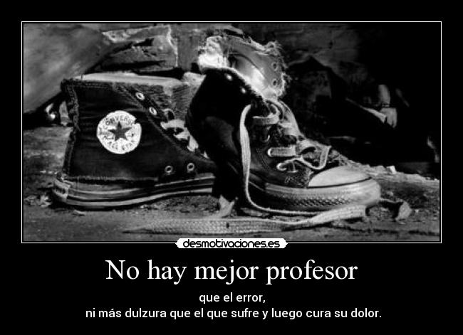 No hay mejor profesor - que el error,
 ni más dulzura que el que sufre y luego cura su dolor.
