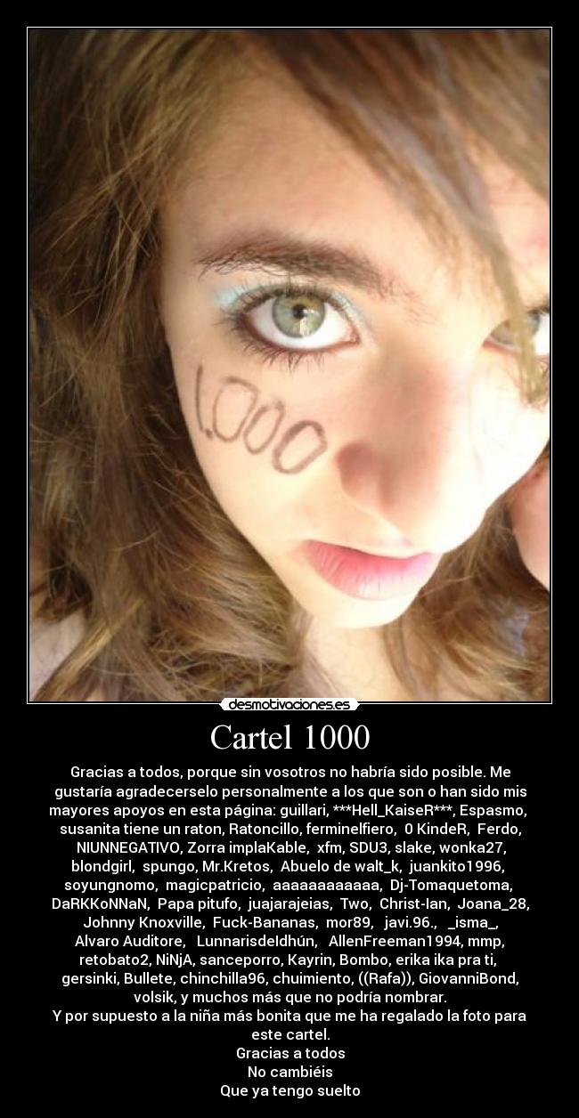 Cartel 1000 - Gracias a todos, porque sin vosotros no habría sido posible. Me
gustaría agradecerselo personalmente a los que son o han sido mis
mayores apoyos en esta página: guillari, ***Hell_KaiseR***, Espasmo,
susanita tiene un raton, Ratoncillo, ferminelfiero, 0 KindeR, Ferdo,
NIUNNEGATIVO, Zorra implaKable, xfm, SDU3, slake, wonka27,
blondgirl, spungo, Mr.Kretos, Abuelo de walt_k, juankito1996,
soyungnomo, magicpatricio, aaaaaaaaaaaa, Dj-Tomaquetoma,
DaRKKoNNaN, Papa pitufo, juajarajeias, Two, Christ-Ian, Joana_28,
Johnny Knoxville, Fuck-Bananas, mor89, javi.96., _isma_,
Alvaro Auditore, LunnarisdeIdhún, AllenFreeman1994, mmp,
retobato2, NiNjA, sanceporro, Kayrin, Bombo, erika ika pra ti,
gersinki, Bullete, chinchilla96, chuimiento, ((Rafa)), GiovanniBond,
volsik, y muchos más que no podría nombrar.
Y por supuesto a la niña más bonita que me ha regalado la foto para
este cartel.
Gracias a todos
No cambiéis
Que ya tengo suelto