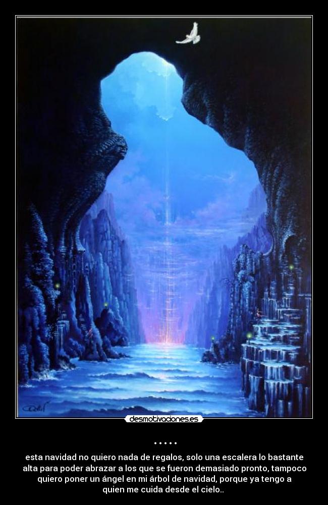 ..... - esta navidad no quiero nada de regalos, solo una escalera lo bastante
alta para poder abrazar a los que se fueron demasiado pronto, tampoco
quiero poner un ángel en mi árbol de navidad, porque ya tengo a
quien me cuida desde el cielo..♥♥