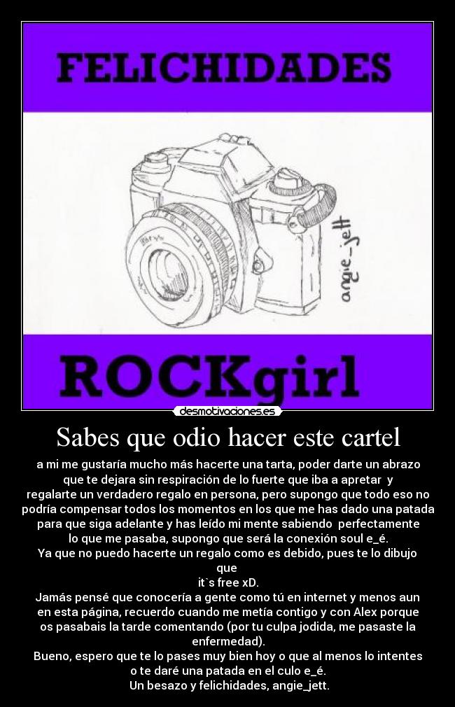 Sabes que odio hacer este cartel - a mi me gustaría mucho más hacerte una tarta, poder darte un abrazo
que te dejara sin respiración de lo fuerte que iba a apretar  y
regalarte un verdadero regalo en persona, pero supongo que todo eso no
podría compensar todos los momentos en los que me has dado una patada
para que siga adelante y has leído mi mente sabiendo  perfectamente
lo que me pasaba, supongo que será la conexión soul e_é.
Ya que no puedo hacerte un regalo como es debido, pues te lo dibujo
que 
it`s free xD.
Jamás pensé que conocería a gente como tú en internet y menos aun
en esta página, recuerdo cuando me metía contigo y con Alex porque
os pasabais la tarde comentando (por tu culpa jodida, me pasaste la
enfermedad).
Bueno, espero que te lo pases muy bien hoy o que al menos lo intentes
o te daré una patada en el culo e_é.
 Un besazo y felichidades, angie_jett.