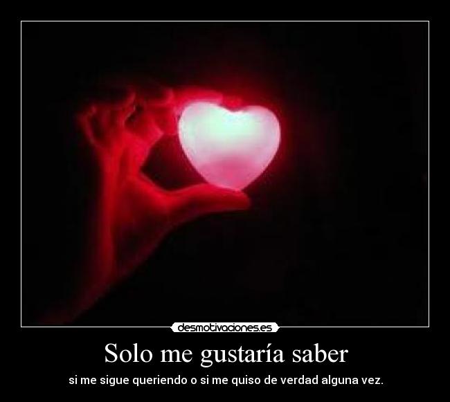 Solo me gustaría saber - si me sigue queriendo o si me quiso de verdad alguna vez.