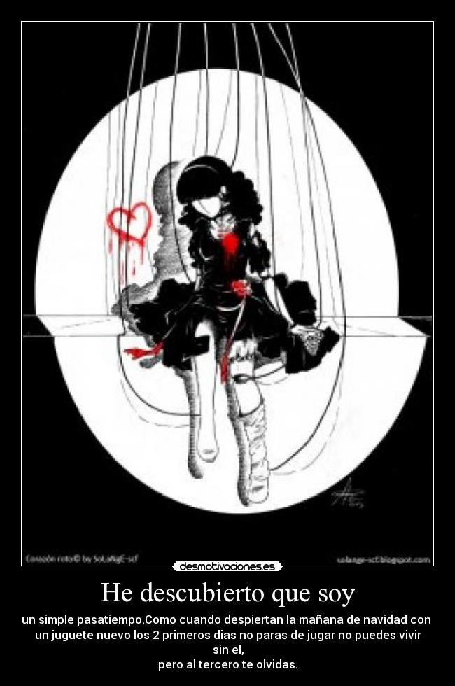 He descubierto que soy - un simple pasatiempo.Como cuando despiertan la mañana de navidad con
un juguete nuevo los 2 primeros dias no paras de jugar no puedes vivir sin el,
pero al tercero te olvidas.
