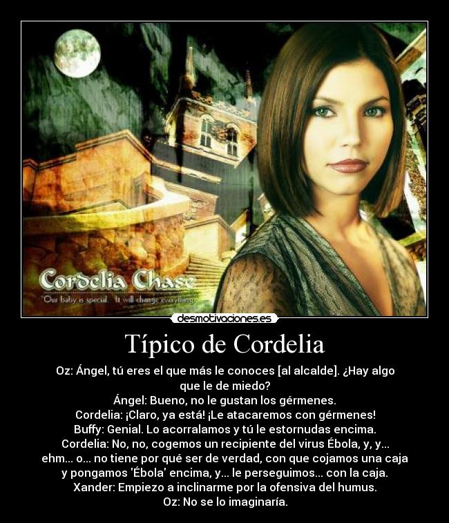 Típico de Cordelia - Oz: Ángel, tú eres el que más le conoces [al alcalde]. ¿Hay algo
que le de miedo?
Ángel: Bueno, no le gustan los gérmenes.
Cordelia: ¡Claro, ya está! ¡Le atacaremos con gérmenes!
Buffy: Genial. Lo acorralamos y tú le estornudas encima.
Cordelia: No, no, cogemos un recipiente del virus Ébola, y, y...
ehm... o... no tiene por qué ser de verdad, con que cojamos una caja
y pongamos Ébola encima, y... le perseguimos... con la caja.
Xander: Empiezo a inclinarme por la ofensiva del humus.
Oz: No se lo imaginaría.