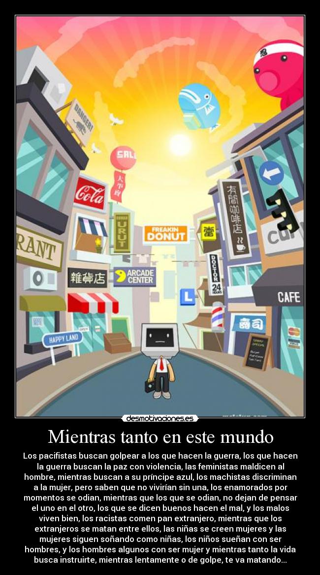 Mientras tanto en este mundo - Los pacifistas buscan golpear a los que hacen la guerra, los que hacen
la guerra buscan la paz con violencia, las feministas maldicen al
hombre, mientras buscan a su príncipe azul, los machistas discriminan
a la mujer, pero saben que no vivirían sin una, los enamorados por
momentos se odian, mientras que los que se odian, no dejan de pensar
el uno en el otro, los que se dicen buenos hacen el mal, y los malos
viven bien, los racistas comen pan extranjero, mientras que los
extranjeros se matan entre ellos, las niñas se creen mujeres y las
mujeres siguen soñando como niñas, los niños sueñan con ser
hombres, y los hombres algunos con ser mujer y mientras tanto la vida
busca instruirte, mientras lentamente o de golpe, te va matando...