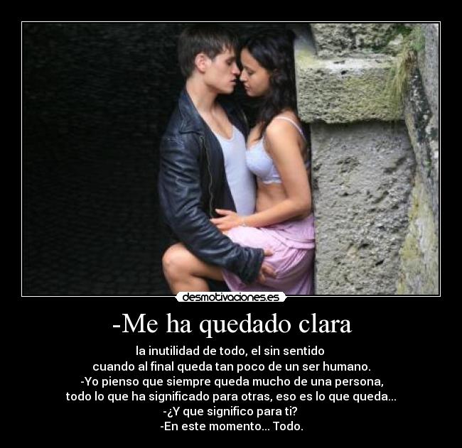 -Me ha quedado clara - la inutilidad de todo, el sin sentido
cuando al final queda tan poco de un ser humano.
-Yo pienso que siempre queda mucho de una persona,
todo lo que ha significado para otras, eso es lo que queda...
-¿Y que significo para ti?
-En este momento... Todo.