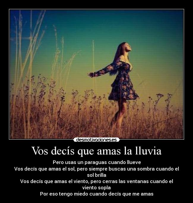 Vos decís que amas la lluvia - Pero usas un paraguas cuando llueve
Vos decís que amas el sol, pero siempre buscas una sombra cuando el sol brilla
Vos decís que amas el viento, pero cerras las ventanas cuando el viento sopla
Por eso tengo miedo cuando decís que me amas