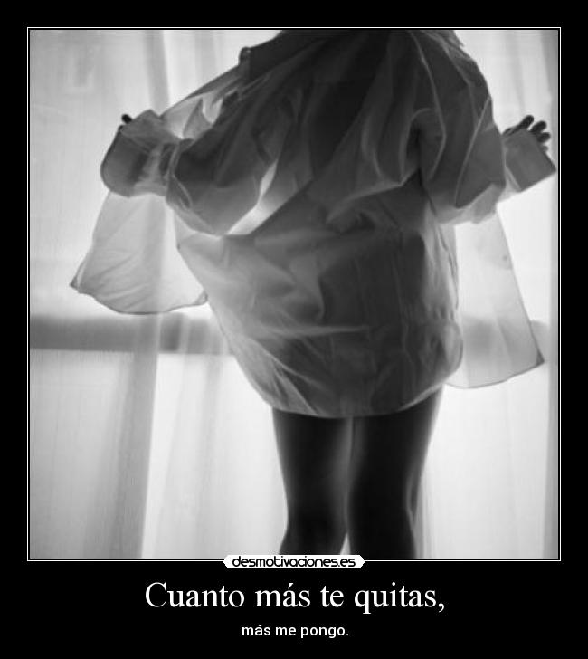 Cuanto más te quitas, - más me pongo.